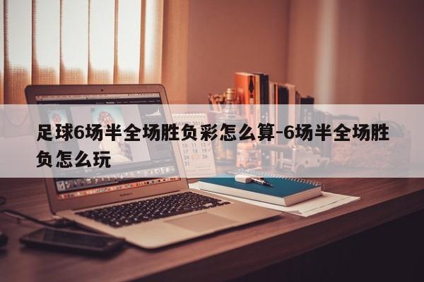 足球6场半全场胜负彩怎么算-6场半全场胜负怎么玩