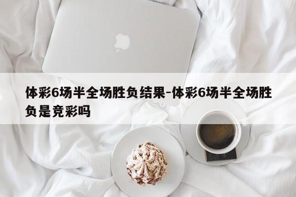 体彩6场半全场胜负结果-体彩6场半全场胜负是竞彩吗